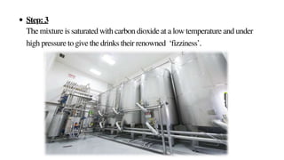 Step: 3
The mixture is saturated with carbon dioxide at a low temperature and under
high pressure to give the drinks their renowned ‘fizziness’.
 