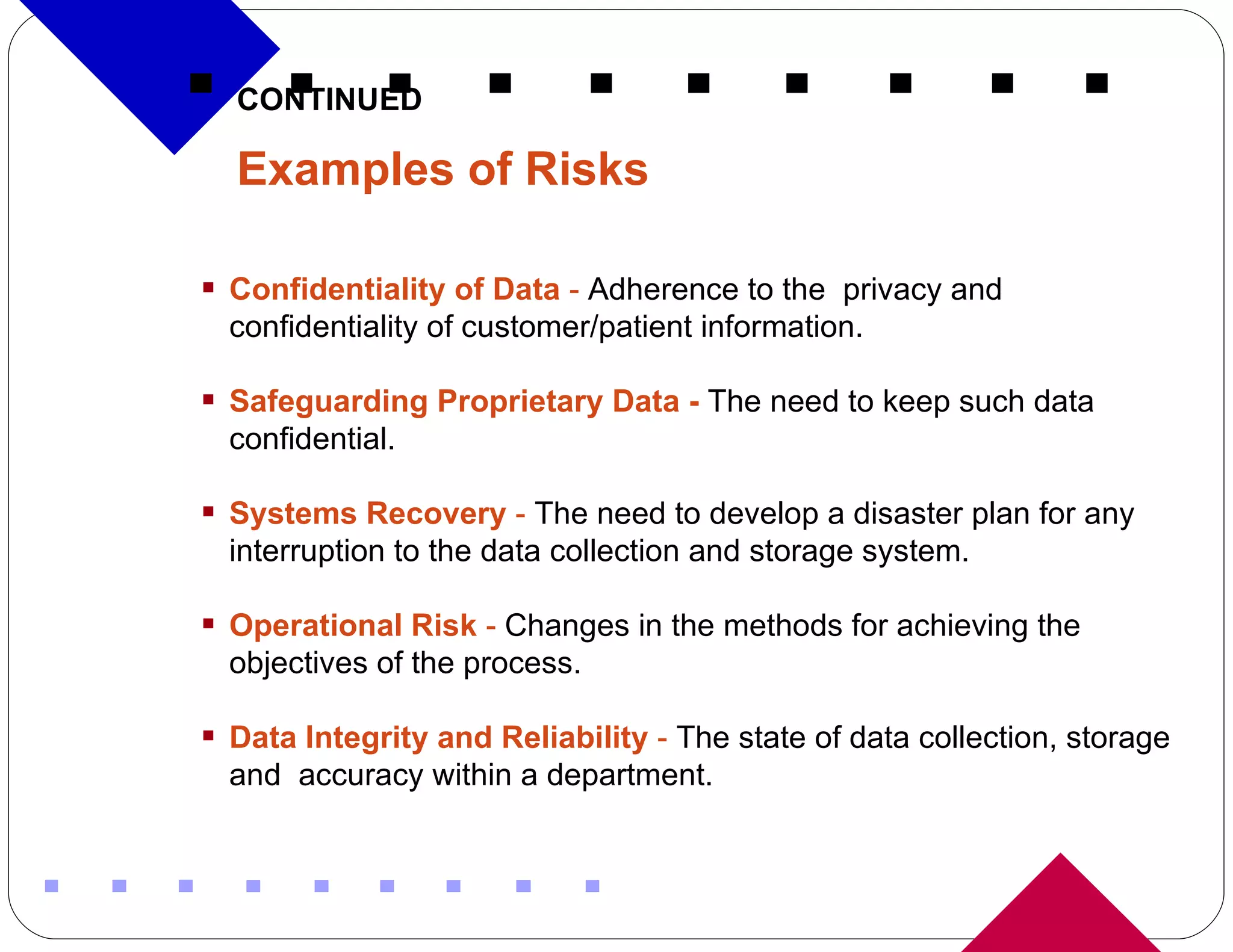 CONTINUED Examples of Risks   Confidentiality of Data  -  Adherence to the  privacy and confidentiality of customer/patient information.  Safeguarding Proprietary Data -   The need to   keep such data confidential. Systems Recovery  -  The need to develop a disaster plan for any interruption to the data collection and storage system. Operational Risk  -  Changes in the methods for achieving the objectives of the process. Data Integrity and Reliability  -  The state of data collection, storage and  accuracy within a department. 
