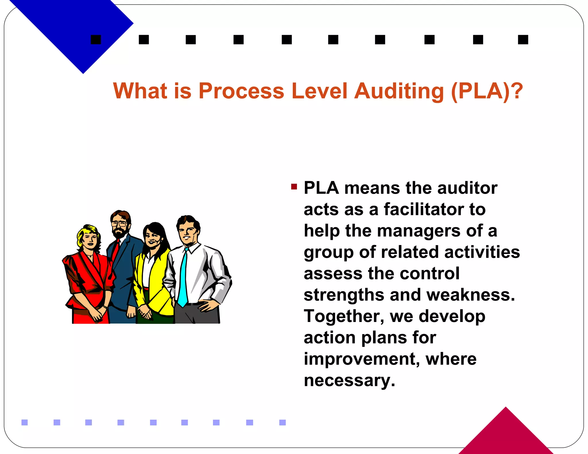 What is Process Level Auditing (PLA)?   PLA means the auditor acts as a facilitator to help the managers of a group of related activities  assess the control strengths and weakness.  Together, we develop action plans for improvement, where necessary. 