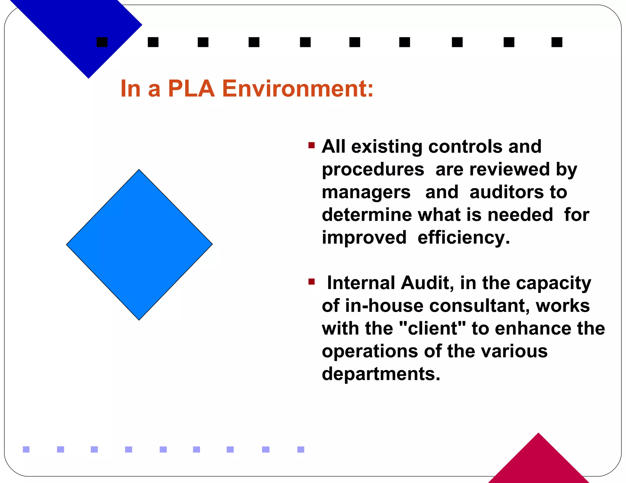 In a PLA Environment: All existing controls and procedures  are reviewed by managers  and  auditors to determine what is needed  for improved  efficiency. Internal Audit, in the capacity of in-house consultant, works with the &quot;client&quot; to enhance the operations of the various departments.  