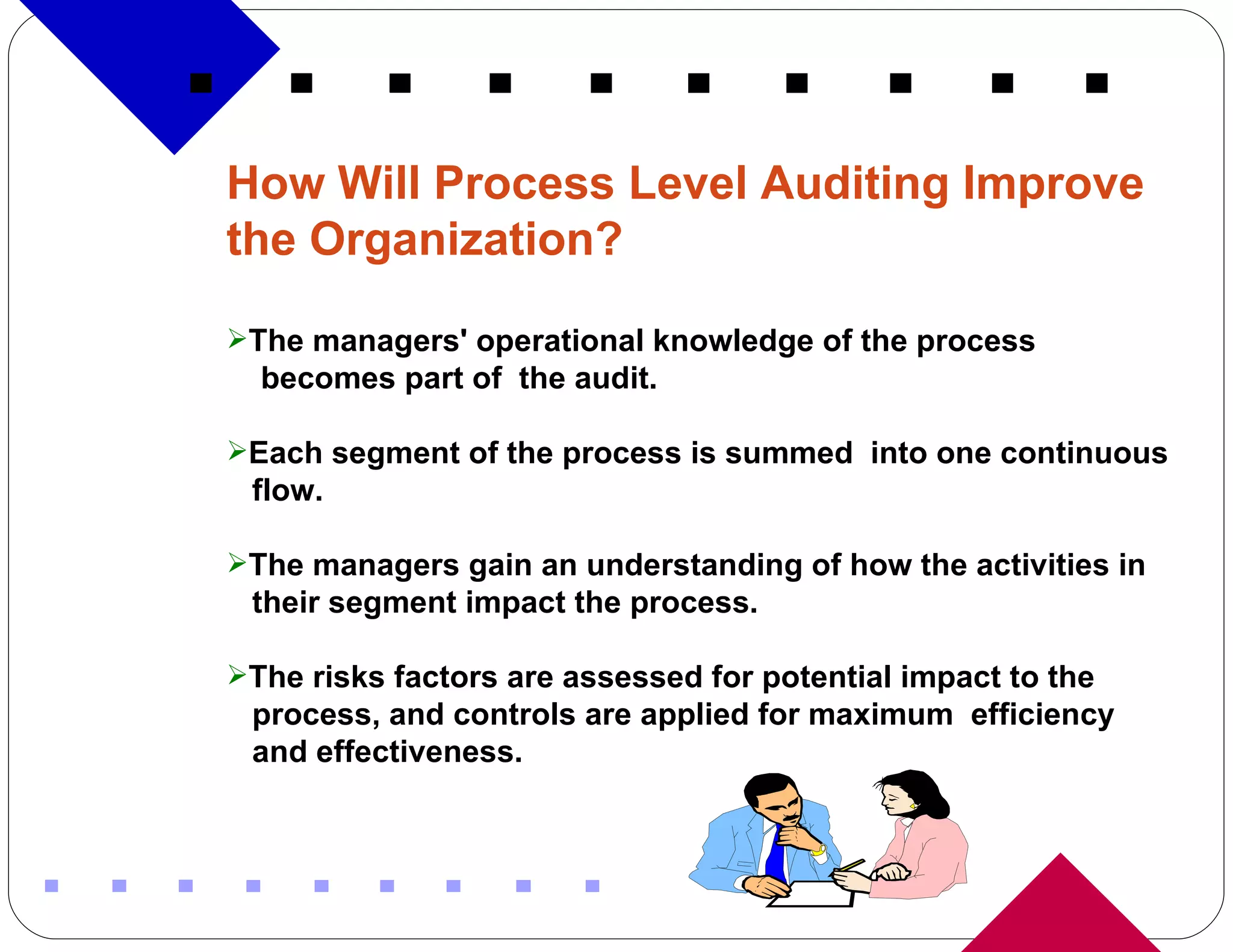 How Will Process Level Auditing Improve the Organization? The managers' operational knowledge of the process  becomes part of  the audit. Each segment of the process is summed  into one continuous flow. The managers gain an understanding of how the activities in their segment impact the process. The risks factors are assessed for potential impact to the process, and controls are applied for maximum  efficiency and effectiveness. 