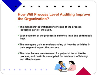 How Will Process Level Auditing Improve the Organization? The managers' operational knowledge of the process  becomes part of  the audit. Each segment of the process is summed  into one continuous flow. The managers gain an understanding of how the activities in their segment impact the process. The risks factors are assessed for potential impact to the process, and controls are applied for maximum  efficiency and effectiveness. 