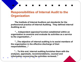 Responsibilities of Internal Audit to the Organization The Institute of Internal Auditors set standards for the professional practice of Internal Auditing.  They defined internal Auditing as an: "... Independent appraisal function established within an organization to examine and evaluate its activities as a service to the organization..."  "...The objective of internal auditing is to assist members of the organization in the effective discharge of their responsibilities...“ "... To this end, internal auditing furnishes them with the analyses, appraisals, recommendations, counsel and information concerning the activities reviewed.." 