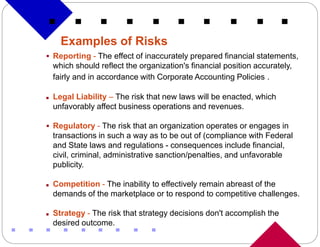 Examples of Risks
 Reporting - The effect of inaccurately prepared financial statements,
    which should reflect the organization's financial position accurately,
    fairly and in accordance with Corporate Accounting Policies .

   Legal Liability – The risk that new laws will be enacted, which
    unfavorably affect business operations and revenues.

 Regulatory - The risk that an organization operates or engages in
    transactions in such a way as to be out of (compliance with Federal
    and State laws and regulations - consequences include financial,
    civil, criminal, administrative sanction/penalties, and unfavorable
    publicity.

   Competition - The inability to effectively remain abreast of the
    demands of the marketplace or to respond to competitive challenges.

   Strategy - The risk that strategy decisions don't accomplish the
    desired outcome.
 