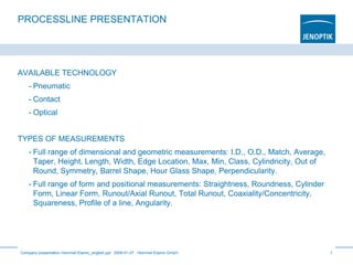 PROCESSLINE PRESENTATION
AVAILABLE TECHNOLOGY
- Pneumatic
- Contact
- Optical
TYPES OF MEASUREMENTS
- Full range of dimensional and geometric measurements: I.D., O.D., Match, Average,
Taper, Height, Length, Width, Edge Location, Max, Min, Class, Cylindricity, Out of
Round, Symmetry, Barrel Shape, Hour Glass Shape, Perpendicularity.
- Full range of form and positional measurements: Straightness, Roundness, Cylinder
Form, Linear Form, Runout/Axial Runout, Total Runout, Coaxiality/Concentricity,
Squareness, Profile of a line, Angularity.
Company presentation Hommel-Etamic_english.ppt 2009-01-07 Hommel-Etamic GmbH 1
 