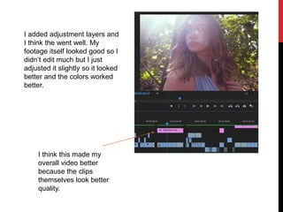 I added adjustment layers and
I think the went well. My
footage itself looked good so I
didn’t edit much but I just
adjusted it slightly so it looked
better and the colors worked
better.
I think this made my
overall video better
because the clips
themselves look better
quality.
 