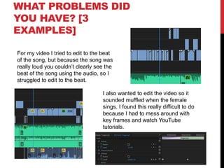 WHAT PROBLEMS DID
YOU HAVE? [3
EXAMPLES]
For my video I tried to edit to the beat
of the song, but because the song was
really loud you couldn’t clearly see the
beat of the song using the audio, so I
struggled to edit to the beat.
I also wanted to edit the video so it
sounded muffled when the female
sings. I found this really difficult to do
because I had to mess around with
key frames and watch YouTube
tutorials.
 