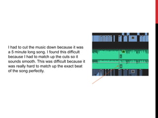 I had to cut the music down because it was
a 5 minute long song. I found this difficult
because I had to match up the cuts so it
sounds smooth. This was difficult because it
was really hard to match up the exact beat
of the song perfectly.
 