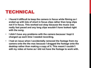 TECHNICAL
• I found it difficult to keep the camera in focus while filming so I
ended up with lots of short in focus clips rather than long clips
not if in focus. This worked out okay because the music was
really fast paced and any long clips wouldn’t have looked right
with the song.
• I didn’t have any problems with the camera because I kept it
charged up each time I needed recording.
• I had an issue when I accidentally removed the footage from my
camera onto the the mac because I dragged the footage onto the
desktop rather than making a copy of it. This meant I couldn’t
edit my video at home as I did not have the footage to work with.
 