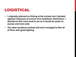 LOGISTICAL
• I originally planned on filming at the minster but I decided
against it because of corona virus lockdown restrictions. I
decided to film more local to me as it would be easier to
access and more safe.
• The other locations worked well and I managed to film all
of them with good lighting.
 