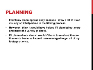 PLANNING
• I think my planning was okay because I drew a lot of it out
visually so it helped me in the filming process.
• However I think it would have helped if I planned out more
and more of a variety of shots.
• If I planned mor shots I wouldn’t have to re-shoot it more
than once because I would have managed to get all of my
footage at once.
 