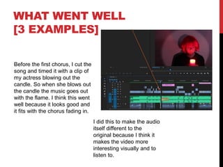 WHAT WENT WELL
[3 EXAMPLES]
Before the first chorus, I cut the
song and timed it with a clip of
my actress blowing out the
candle. So when she blows out
the candle the music goes out
with the flame. I think this went
well because it looks good and
it fits with the chorus fading in.
I did this to make the audio
itself different to the
original because I think it
makes the video more
interesting visually and to
listen to.
 