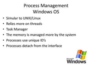 Process Management
Windows OS
• Simular to UNIX/Linux
• Relies more on threads
• Task Manager
• The memory is managed more by the system
• Processes use unique ID’s
• Processes detach from the interface
 