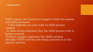 fork() system call returns an integer to both the parent
and child processes:
-1 this indicates an error with no child process
created.
A value of zero indicates that the child process code is
being executed.
Positive integers represent the child’s process
identifier (PID) and the code being executed is in the
parent’s process.
Fork(contd.)
 