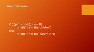 if ( (pid = fork()) == 0)
printf(“I am the childn”);
else
printf(“I am the parentn”);
Simple Fork Example
 
