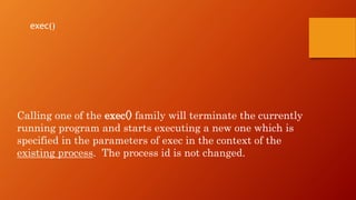 Calling one of the exec() family will terminate the currently
running program and starts executing a new one which is
specified in the parameters of exec in the context of the
existing process. The process id is not changed.
exec()
 