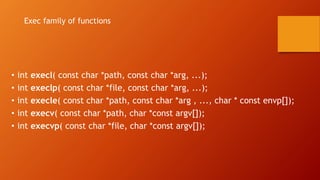 • int execl( const char *path, const char *arg, ...);
• int execlp( const char *file, const char *arg, ...);
• int execle( const char *path, const char *arg , ..., char * const envp[]);
• int execv( const char *path, char *const argv[]);
• int execvp( const char *file, char *const argv[]);
Exec family of functions
 