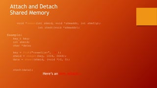 Attach and Detach
Shared Memory
void *shmat(int shmid, void *shmaddr, int shmflg);
int shmdt(void *shmaddr);
Example:
key_t key;
int shmid;
char *data;
key = ftok("<somefile>", ‘A');
shmid = shmget(key, 1024, 0644);
data = shmat(shmid, (void *)0, 0);
shmdt(data);
Here’s an shm_attach.c
 