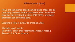 FIFOs (named pipes)
FIFOs are sometimes called named pipes. Pipes can be
used only between related processes when a common
ancestor has created the pipe. With FIFOs, unrelated
processes can exchange data.
Creating a FIFO is similar to creating a file.
#include <sys/ stat.h>
int mkfifo( const char *pathname, mode_t mode);
Returns: 0 if OK,-1 on error.
 