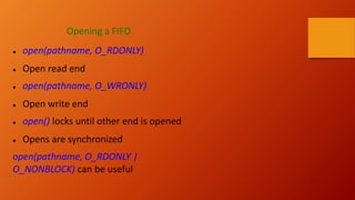 Opening a FIFO
● open(pathname, O_RDONLY)
● Open read end
● open(pathname, O_WRONLY)
● Open write end
● open() locks until other end is opened
● Opens are synchronized
open(pathname, O_RDONLY |
O_NONBLOCK) can be useful
 
