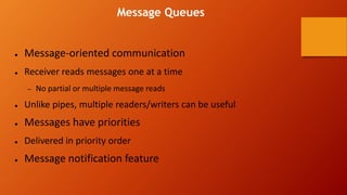 Message Queues
● Message-oriented communication
● Receiver reads messages one at a time
– No partial or multiple message reads
● Unlike pipes, multiple readers/writers can be useful
● Messages have priorities
● Delivered in priority order
● Message notification feature
 