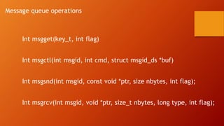 Message queue operations
Int msgget(key_t, int flag)
Int msgctl(int msgid, int cmd, struct msgid_ds *buf)
Int msgsnd(int msgid, const void *ptr, size nbytes, int flag);
Int msgrcv(int msgid, void *ptr, size_t nbytes, long type, int flag);
 