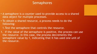 Semaphores
• A semaphore is a counter used to provide access to a shared
data object for multiple processes.
• To obtain a shared resource, a process needs to do the
following:
1.Test the semaphore that controls the resource.
1. If the value of the semaphore is positive, the process can use
the resource. In this case, the process decrements the
semaphore value by 1, indicating that it has used one unit of
the resource.
 