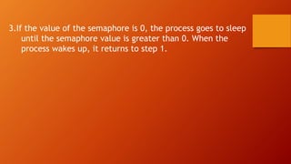 3.If the value of the semaphore is 0, the process goes to sleep
until the semaphore value is greater than 0. When the
process wakes up, it returns to step 1.
 