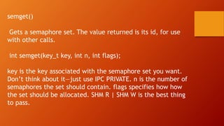 semget()
Gets a semaphore set. The value returned is its id, for use
with other calls.
int semget(key_t key, int n, int flags);
key is the key associated with the semaphore set you want.
Don’t think about it—just use IPC PRIVATE. n is the number of
semaphores the set should contain. flags specifies how how
the set should be allocated. SHM R | SHM W is the best thing
to pass.
 