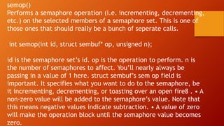 semop()
Performs a semaphore operation (i.e. incrementing, decrementing,
etc.) on the selected members of a semaphore set. This is one of
those ones that should really be a bunch of seperate calls.
int semop(int id, struct sembuf* op, unsigned n);
id is the semaphore set’s id. op is the operation to perform. n is
the number of semaphores to affect. You’ll nearly always be
passing in a value of 1 here. struct sembuf’s sem op field is
important. It specifies what you want to do to the semaphore, be
it incrementing, decrementing, or toasting over an open fire8 . • A
non-zero value will be added to the semaphore’s value. Note that
this means negative values indicate subtraction. • A value of zero
will make the operation block until the semaphore value becomes
zero.
 