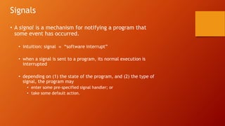 Signals
• A signal is a mechanism for notifying a program that
some event has occurred.
• intuition: signal  “software interrupt”
• when a signal is sent to a program, its normal execution is
interrupted
• depending on (1) the state of the program, and (2) the type of
signal, the program may
• enter some pre-specified signal handler; or
• take some default action.
 