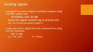 Sending signals
• A program can send a signal to another program using
the kill() system call:
int kill(pid_t pid, int sig)
sends the signal number sig to process pid
(see /usr/include/asm-generic/signal.h)
• A user can send a signal from the command line using
the kill command:
kill –N pid
E.g., “kill -9 pid” (9 = SIGKILL)
 