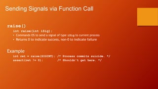 Sending Signals via Function Call
raise()
int raise(int iSig);
• Commands OS to send a signal of type iSig to current process
• Returns 0 to indicate success, non-0 to indicate failure
Example
int ret = raise(SIGINT); /* Process commits suicide. */
assert(ret != 0); /* Shouldn't get here. */
 