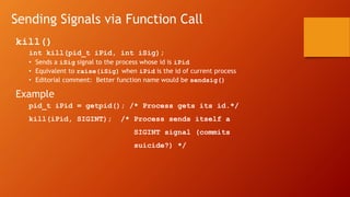 Sending Signals via Function Call
kill()
int kill(pid_t iPid, int iSig);
• Sends a iSig signal to the process whose id is iPid
• Equivalent to raise(iSig) when iPid is the id of current process
• Editorial comment: Better function name would be sendsig()
Example
pid_t iPid = getpid(); /* Process gets its id.*/
kill(iPid, SIGINT); /* Process sends itself a
SIGINT signal (commits
suicide?) */
 