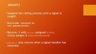 • Suspend the calling process until a signal is
caught.
• #include <unistd.h>
int pause(void);
• Returns -1 with errno assigned EINTR.
(Linux assigns it ERESTARTNOHAND).
• pause() only returns after a signal handler has
returned.
pause()
 