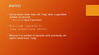 alarm()
• Set an alarm timer that will ‘ring’ after a specified
number of seconds
• a SIGALRM signal is generated
• #include <unistd.h>
long alarm(long secs);
• Returns 0 or number of seconds until previously set
alarm would have ‘rung’.
 