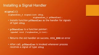 Installing a Signal Handler
signal()
sighandler_t signal(int iSig,
sighandler_t pfHandler);
• Installs function pfHandler as the handler for signals
of type iSig
• pfHandler is a function pointer:
typedef void (*sighandler_t)(int);
• Returns the old handler on success, SIG_ERR on error
• After call, pfHandler is invoked whenever process
receives a signal of type iSig
 