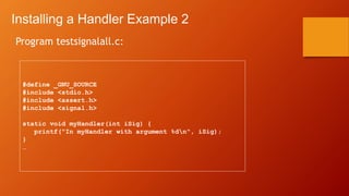 Installing a Handler Example 2
Program testsignalall.c:
#define _GNU_SOURCE
#include <stdio.h>
#include <assert.h>
#include <signal.h>
static void myHandler(int iSig) {
printf("In myHandler with argument %dn", iSig);
}
…
 