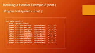 Installing a Handler Example 2 (cont.)
Program testsignalall.c (cont.):
…
int main(void) {
void (*pfRet)(int);
pfRet = signal(SIGHUP, myHandler); /* 1 */
pfRet = signal(SIGINT, myHandler); /* 2 */
pfRet = signal(SIGQUIT, myHandler); /* 3 */
pfRet = signal(SIGILL, myHandler); /* 4 */
pfRet = signal(SIGTRAP, myHandler); /* 5 */
pfRet = signal(SIGABRT, myHandler); /* 6 */
pfRet = signal(SIGBUS, myHandler); /* 7 */
pfRet = signal(SIGFPE, myHandler); /* 8 */
pfRet = signal(SIGKILL, myHandler); /* 9 */
…
 