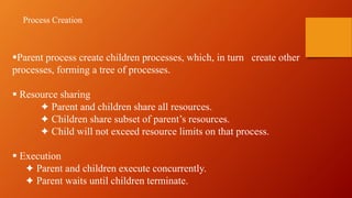 Parent process create children processes, which, in turn create other
processes, forming a tree of processes.
 Resource sharing
✦ Parent and children share all resources.
✦ Children share subset of parent’s resources.
✦ Child will not exceed resource limits on that process.
 Execution
✦ Parent and children execute concurrently.
✦ Parent waits until children terminate.
Process Creation
 