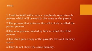 1.A call to fork() will create a completely separate sub-
process which will be exactly the same as the parent.
2.The process that initiates the call to fork is called the
parent process.
3.The new process created by fork is called the child
process.
4.The child gets a copy of the parent's text and memory
space.
5.They do not share the same memory .
Fork()
 
