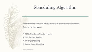 Scheduling Algorithm
This defines the schedules for Processes to be executed in which manner.
These are of four types :
 FCFS : First-Come First-Serve basis.
 SJF : Shortest Job First
 Priority Scheduling
 Round-Robin Scheduling
Sohil Sundaram, 66
 