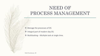 NEED OF
PROCESS MANAGEMENT
 Manage the processes of OS
 Integral part of modern day OS.
 Multitasking – Multiple task at single time.
Sohil Sundaram, 66
 