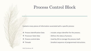 Process Control Block
Contains many pieces of information associated with a specific process
 Process Identification Data : include unique identifier for the process.
 Processor State Data : Defines the status of process.
 Process control data : Used by OS to manage the process itself.
 Threads : Smallest sequence of programmed instructions.
Sohil Sundaram, 66
 