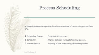 Process Scheduling
Activity of process manager that handles the removal of the running process from
CPU.
 Scheduling Queues : Consist of all processes.
 Schedulers : Migrate between various Scheduling Queues.
 Context Switch : Stopping of one and starting of another process.
Sohil Sundaram, 66
 