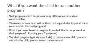 What if you want the child to run another
program?
• Shell program which helps in running different commands on
command line
• Thousands of command will be there. Is it a good idea to put all these
commands in the shell program?
• What if you want to run a program from shell that is not present in
shell program? ( Running your C program )
• The shell program typically uses fork() to create a new child process
and asks the child process to run the command.
 