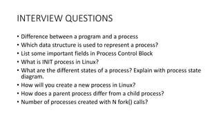 INTERVIEW QUESTIONS
• Difference between a program and a process
• Which data structure is used to represent a process?
• List some important fields in Process Control Block
• What is INIT process in Linux?
• What are the different states of a process? Explain with process state
diagram.
• How will you create a new process in Linux?
• How does a parent process differ from a child process?
• Number of processes created with N fork() calls?
 