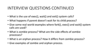 INTERVIEW QUESTIONS CONTINUED
• What is the use of exec(), wait() and exit() system calls?
• What happens if parent doesn’t wait for its child process?
• Give some real world examples where fork(), exec() and wait() system
calls are used?
• What is zombie process? What are the side effects of zombie
processes?
• What is an orphan process? How it differs from zombie process?
• Give examples of zombie and orphan process.
 