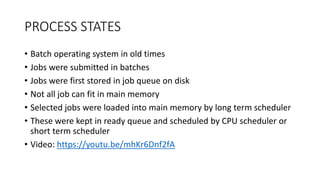 PROCESS STATES
• Batch operating system in old times
• Jobs were submitted in batches
• Jobs were first stored in job queue on disk
• Not all job can fit in main memory
• Selected jobs were loaded into main memory by long term scheduler
• These were kept in ready queue and scheduled by CPU scheduler or
short term scheduler
• Video: https://youtu.be/mhKr6Dnf2fA
 