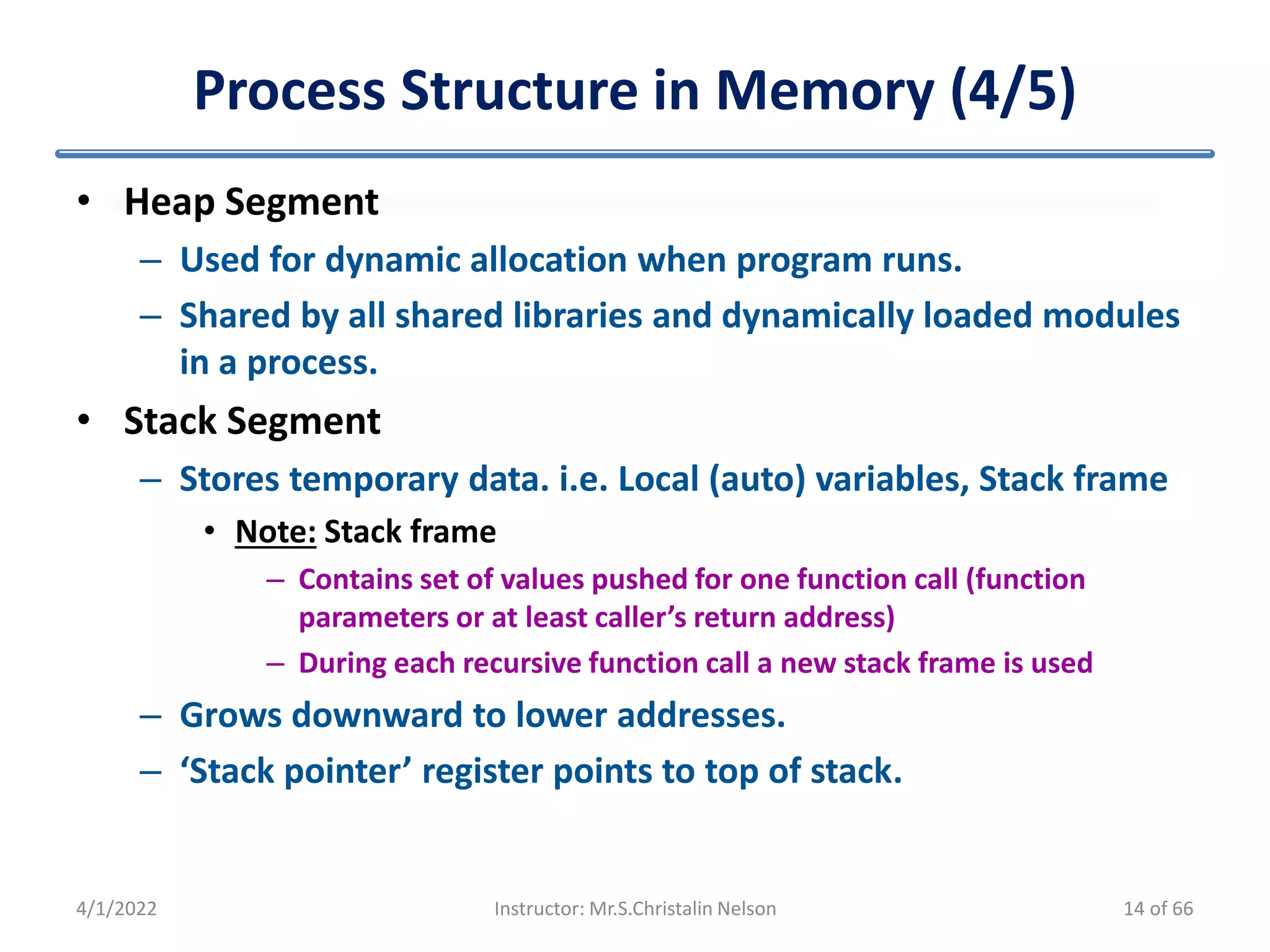Process Structure in Memory (4/5)
• Heap Segment
– Used for dynamic allocation when program runs.
– Shared by all shared libraries and dynamically loaded modules
in a process.
• Stack Segment
– Stores temporary data. i.e. Local (auto) variables, Stack frame
• Note: Stack frame
– Contains set of values pushed for one function call (function
parameters or at least caller’s return address)
– During each recursive function call a new stack frame is used
– Grows downward to lower addresses.
– ‘Stack pointer’ register points to top of stack.
4/1/2022 Instructor: Mr.S.Christalin Nelson 14 of 66
 
